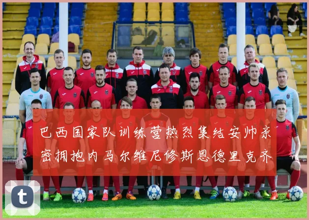 巴西国家队训练营热烈集结安帅亲密拥抱内马尔维尼修斯恩德里克齐亮相