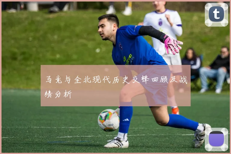 马竞与全北现代历史交锋回顾及战绩分析