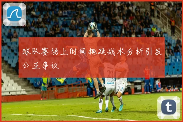 球队赛场上时间拖延战术分析引发公正争议