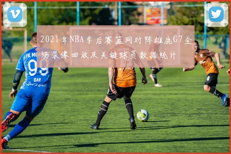 2021年NBA季后赛篮网对阵雄鹿G7全场录像回放及关键球员数据统计