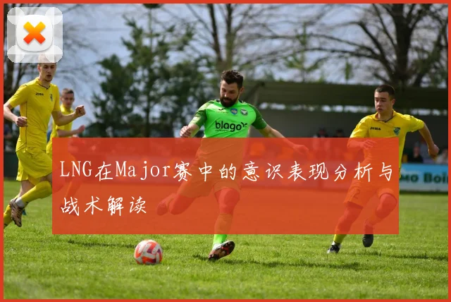 LNG在Major赛中的意识表现分析与战术解读