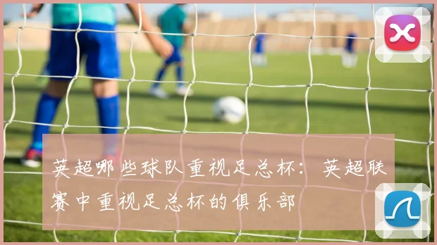 英超哪些球队重视足总杯：英超联赛中重视足总杯的俱乐部