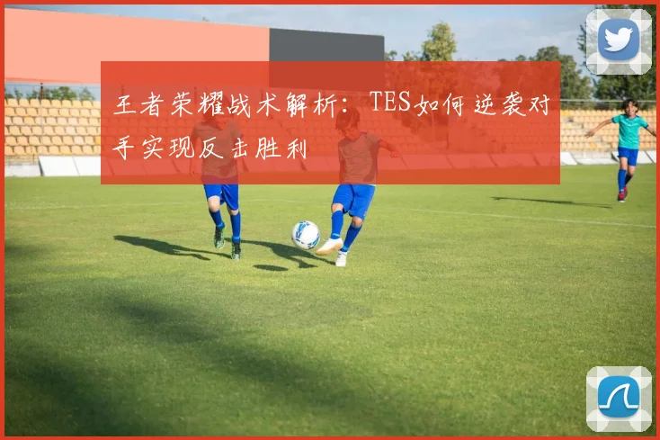 王者荣耀战术解析：TES如何逆袭对手实现反击胜利
