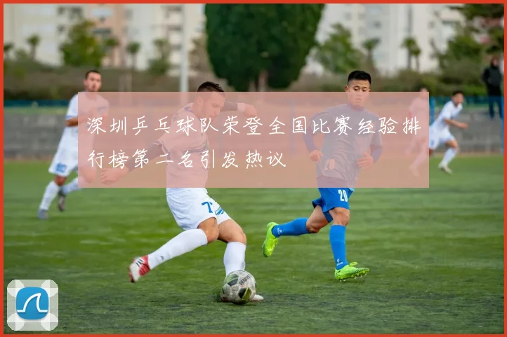 深圳乒乓球队荣登全国比赛经验排行榜第二名引发热议
