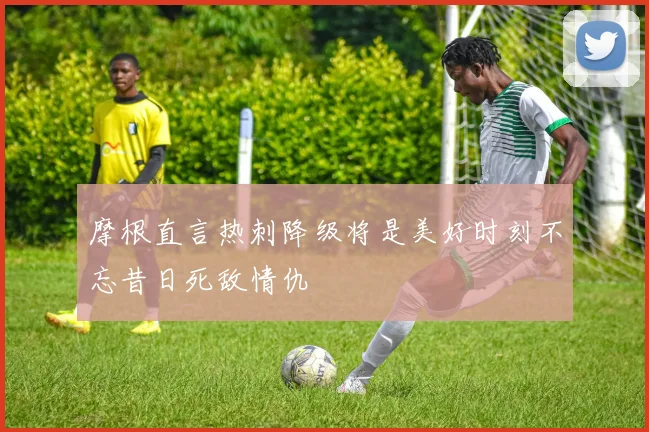 摩根直言热刺降级将是美好时刻不忘昔日死敌情仇
