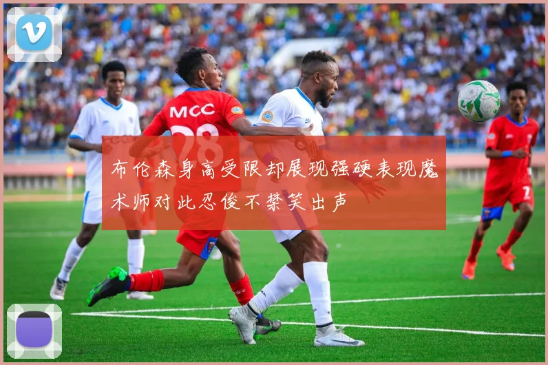 布伦森身高受限却展现强硬表现魔术师对此忍俊不禁笑出声