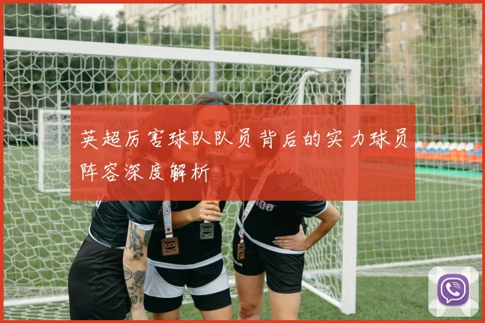 英超厉害球队队员背后的实力球员阵容深度解析