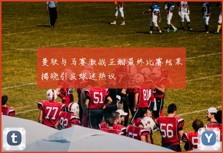 曼联与马赛激战正酣最终比赛结果揭晓引发球迷热议
