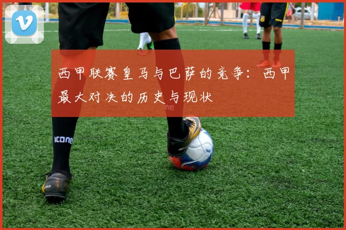西甲联赛皇马与巴萨的竞争：西甲最大对决的历史与现状