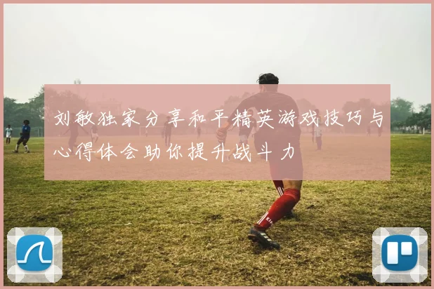 刘敏独家分享和平精英游戏技巧与心得体会助你提升战斗力