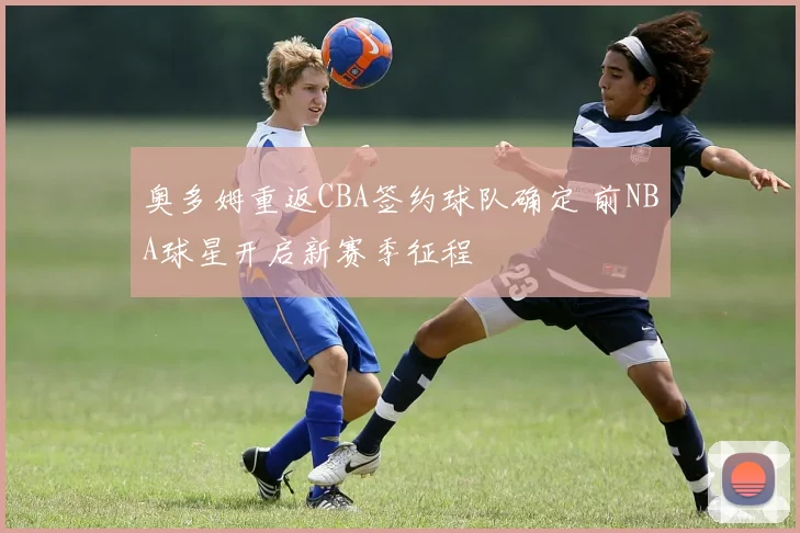 奥多姆重返CBA签约球队确定 前NBA球星开启新赛季征程